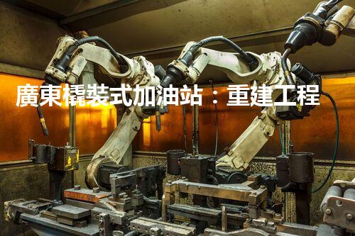 廣東橇裝式加油站：重建工程中的挑戰(zhàn)與創(chuàng)新！